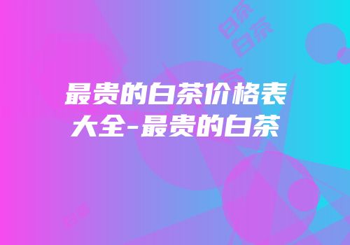 最贵的白茶价格表大全-最贵的白茶