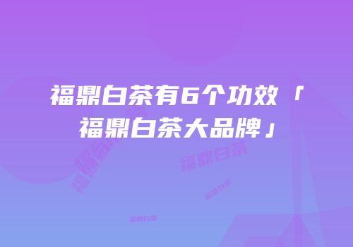福鼎白茶有6个功效「福鼎白茶大品牌」