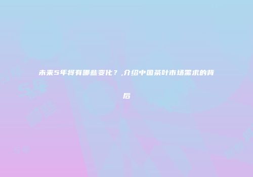 未来5年将有哪些变化？,介绍中国茶叶市场需求的背后