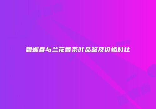 碧螺春与兰花香茶叶品鉴及价格对比