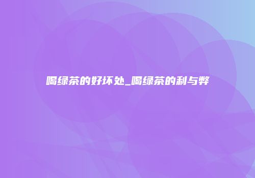 喝绿茶的好坏处_喝绿茶的利与弊