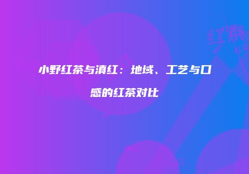 小野红茶与滇红：地域、工艺与口感的红茶对比