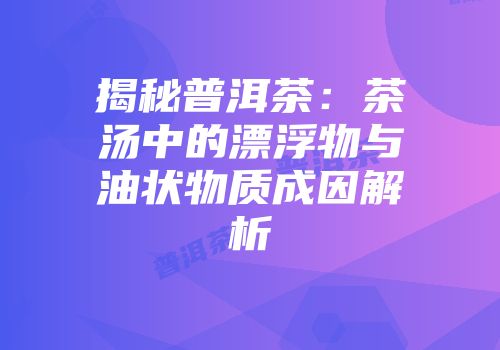 揭秘普洱茶：茶汤中的漂浮物与油状物质成因解析