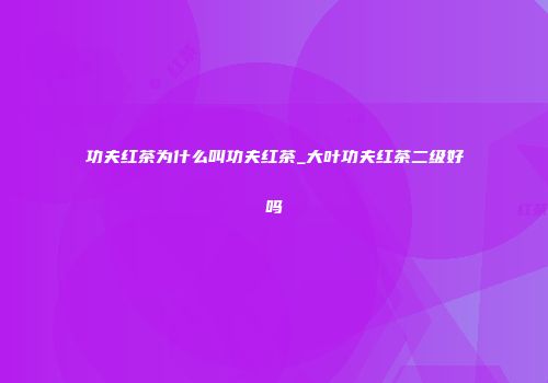 功夫红茶为什么叫功夫红茶_大叶功夫红茶二级好吗
