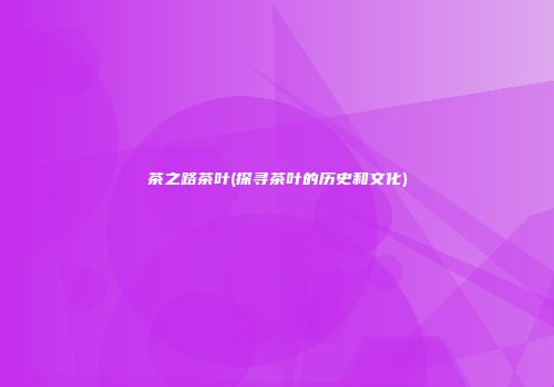 茶之路茶叶(探寻茶叶的历史和文化)