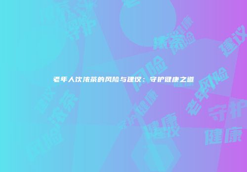 老年人饮浓茶的风险与建议：守护健康之道