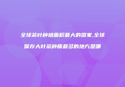 全球茶叶种植面积最大的国家,全球保存大叶茶种质最多的地方是哪