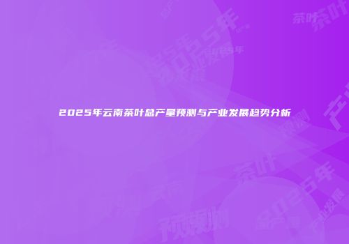 2025年云南茶叶总产量预测与产业发展趋势分析