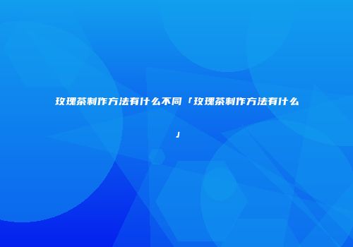 玫瑰茶制作方法有什么不同「玫瑰茶制作方法有什么」
