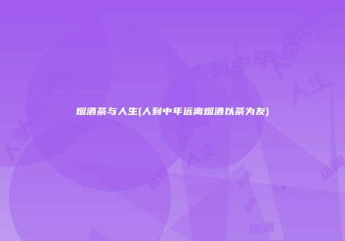烟酒茶与人生(人到中年远离烟酒以茶为友)