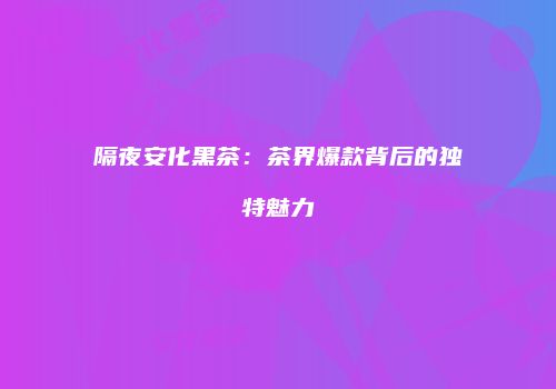 隔夜安化黑茶：茶界爆款背后的独特魅力