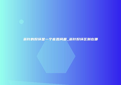 茶叶的好坏是一个客观问题_茶叶好坏区别在哪