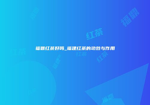 福鼎红茶好吗_福建红茶的功效与作用