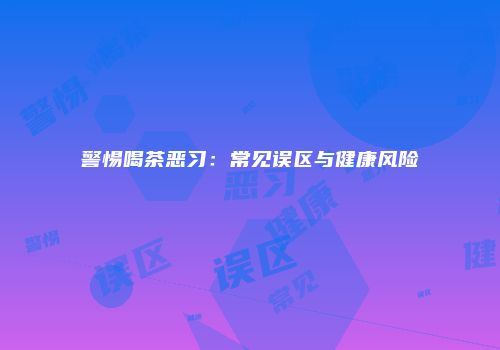 警惕喝茶恶习：常见误区与健康风险