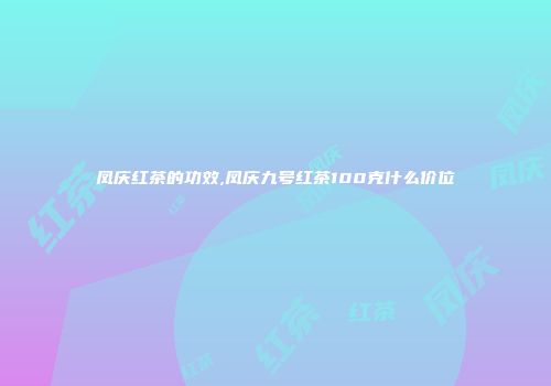凤庆红茶的功效,凤庆九号红茶100克什么价位