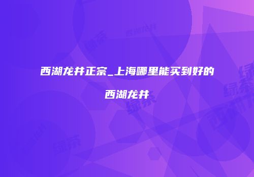 西湖龙井正宗_上海哪里能买到好的西湖龙井