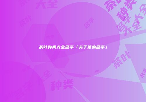 茶叶种类大全名字「关于茶的名字」