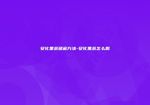 安化黑茶储藏方法-安化黑茶怎么喝