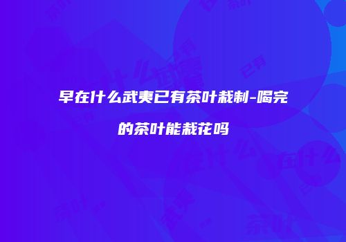 早在什么武夷已有茶叶栽制-喝完的茶叶能栽花吗