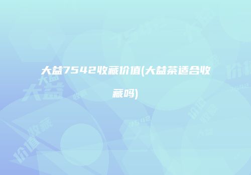 大益7542收藏价值(大益茶适合收藏吗)