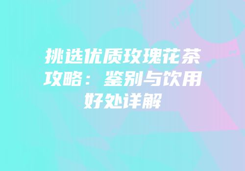 挑选优质玫瑰花茶攻略：鉴别与饮用好处详解
