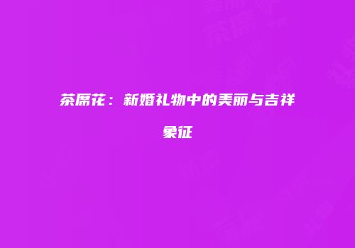 茶席花：新婚礼物中的美丽与吉祥象征