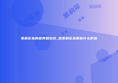 茉莉花茶的营养和功效_泡茉莉花茶喝有什么好处