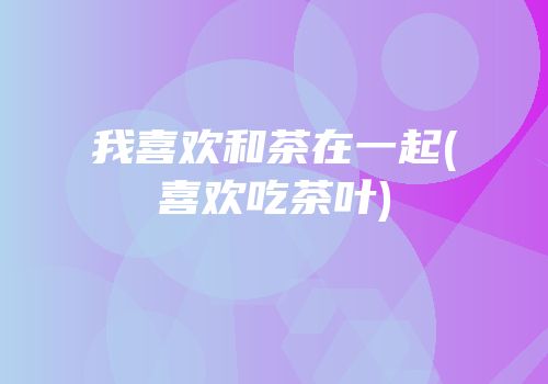 我喜欢和茶在一起(喜欢吃茶叶)