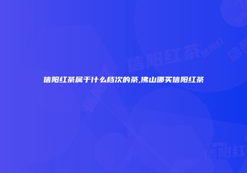 信阳红茶属于什么档次的茶,佛山哪买信阳红茶