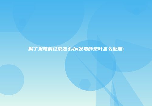 喝了发霉的红茶怎么办(发霉的茶叶怎么处理)