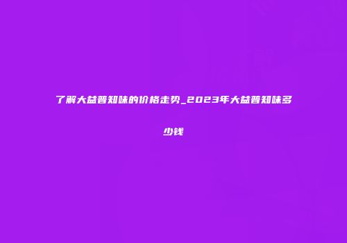 了解大益普知味的价格走势_2023年大益普知味多少钱