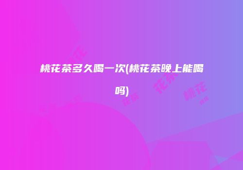 桃花茶多久喝一次(桃花茶晚上能喝吗)