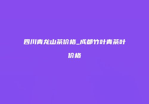 四川青龙山茶价格_成都竹叶青茶叶价格