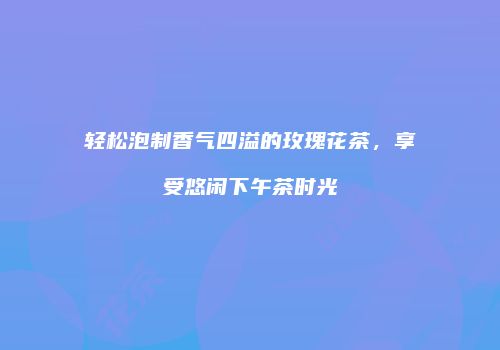 轻松泡制香气四溢的玫瑰花茶，享受悠闲下午茶时光