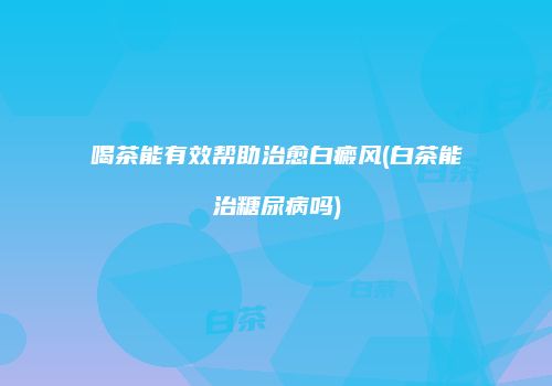 喝茶能有效帮助治愈白癜风(白茶能治糖尿病吗)