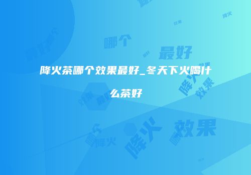 降火茶哪个效果最好_冬天下火喝什么茶好
