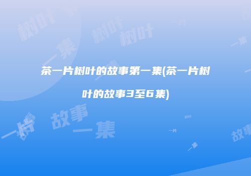 茶一片树叶的故事第一集(茶一片树叶的故事3至6集)