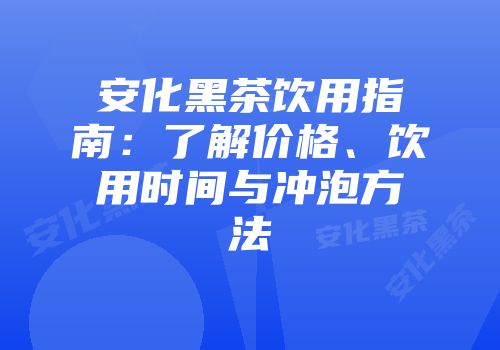 安化黑茶饮用指南：了解价格、饮用时间与冲泡方法