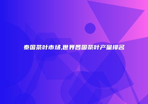 泰国茶叶市场,世界各国茶叶产量排名