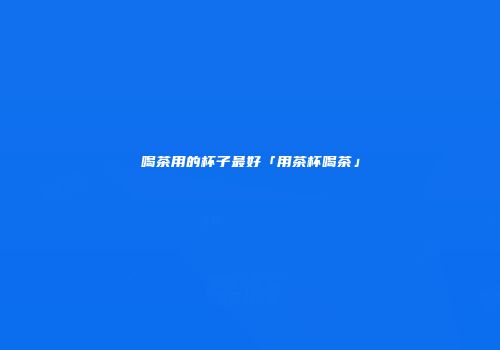 喝茶用的杯子最好「用茶杯喝茶」
