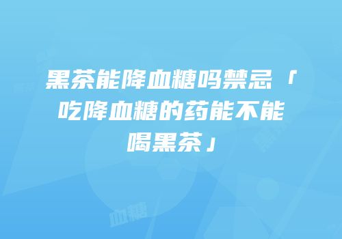 黑茶能降血糖吗禁忌「吃降血糖的药能不能喝黑茶」