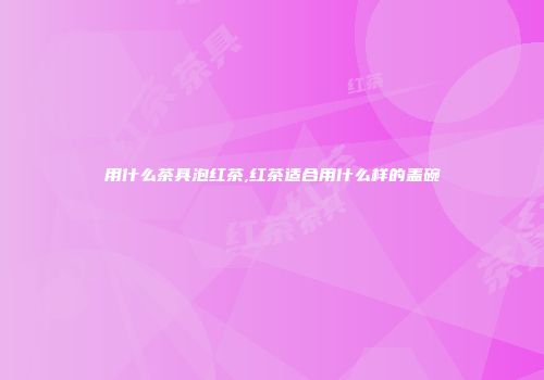 用什么茶具泡红茶,红茶适合用什么样的盖碗