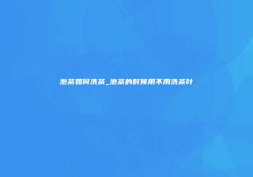 泡茶如何洗茶_泡茶的时候用不用洗茶叶