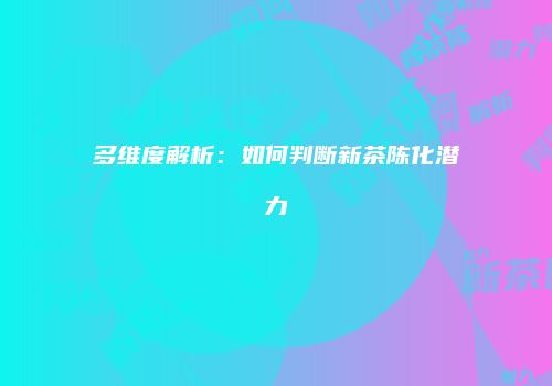 多维度解析：如何判断新茶陈化潜力