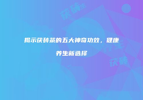 揭示茯砖茶的五大神奇功效，健康养生新选择