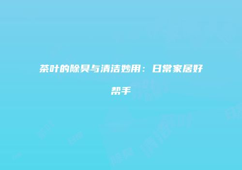 茶叶的除臭与清洁妙用：日常家居好帮手