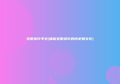 安徽茶叶学会(探秘安徽茶叶的历史和文化)