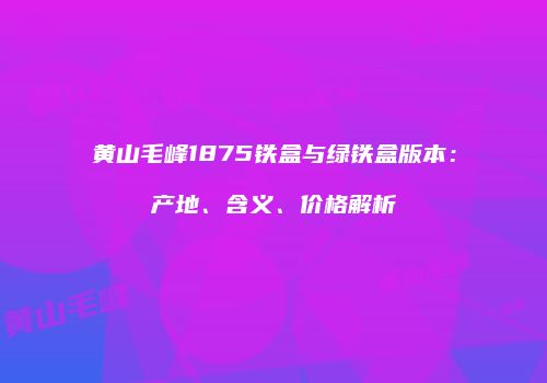 黄山毛峰1875铁盒与绿铁盒版本：产地、含义、价格解析