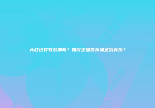 大红袍有有效期吗？如何正确保存和鉴别真伪？