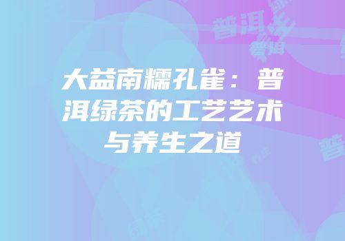 大益南糯孔雀：普洱绿茶的工艺艺术与养生之道